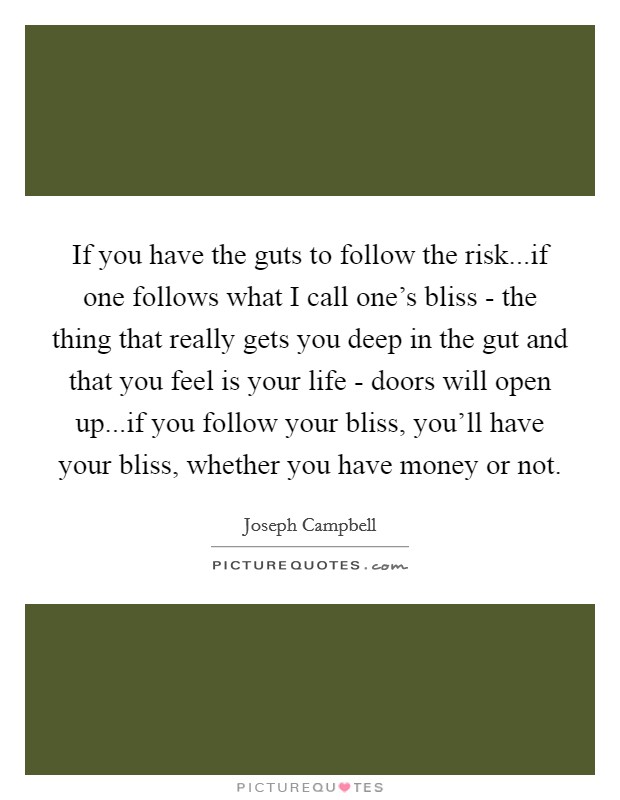 If you have the guts to follow the risk...if one follows what I call one's bliss - the thing that really gets you deep in the gut and that you feel is your life - doors will open up...if you follow your bliss, you'll have your bliss, whether you have money or not. Picture Quote #1
