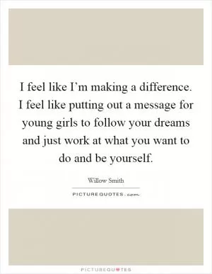 I feel like I’m making a difference. I feel like putting out a message for young girls to follow your dreams and just work at what you want to do and be yourself Picture Quote #1
