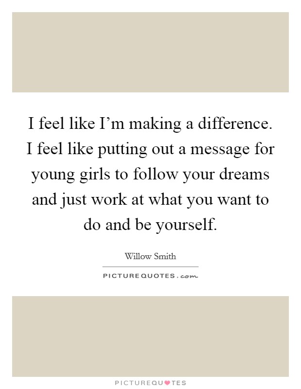 I feel like I'm making a difference. I feel like putting out a message for young girls to follow your dreams and just work at what you want to do and be yourself. Picture Quote #1