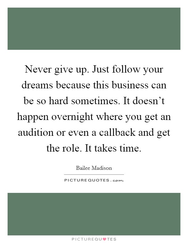 Never give up. Just follow your dreams because this business can be so hard sometimes. It doesn't happen overnight where you get an audition or even a callback and get the role. It takes time. Picture Quote #1