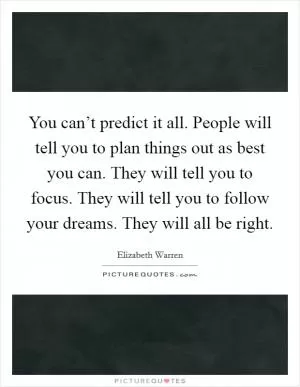 You can’t predict it all. People will tell you to plan things out as best you can. They will tell you to focus. They will tell you to follow your dreams. They will all be right Picture Quote #1