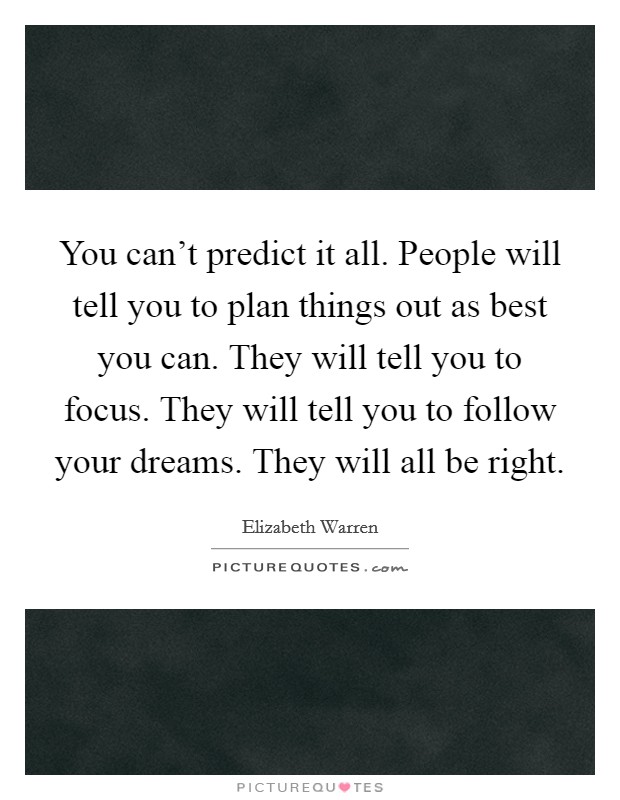 You can't predict it all. People will tell you to plan things out as best you can. They will tell you to focus. They will tell you to follow your dreams. They will all be right. Picture Quote #1