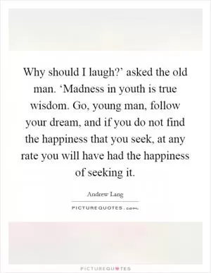 Why should I laugh?’ asked the old man. ‘Madness in youth is true wisdom. Go, young man, follow your dream, and if you do not find the happiness that you seek, at any rate you will have had the happiness of seeking it Picture Quote #1