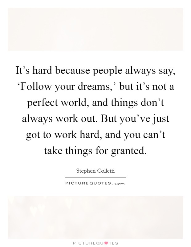 It's hard because people always say, ‘Follow your dreams,' but it's not a perfect world, and things don't always work out. But you've just got to work hard, and you can't take things for granted. Picture Quote #1
