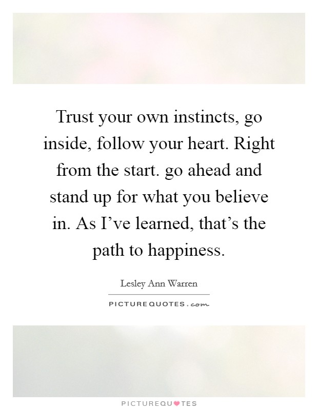 Trust your own instincts, go inside, follow your heart. Right from the start. go ahead and stand up for what you believe in. As I've learned, that's the path to happiness. Picture Quote #1