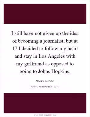 I still have not given up the idea of becoming a journalist, but at 17 I decided to follow my heart and stay in Los Angeles with my girlfriend as opposed to going to Johns Hopkins Picture Quote #1