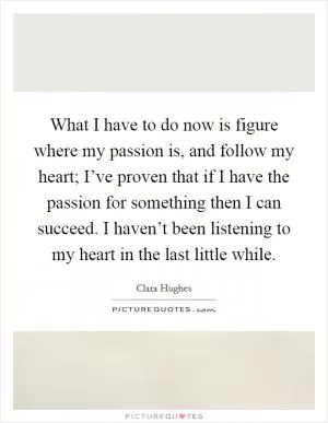 What I have to do now is figure where my passion is, and follow my heart; I’ve proven that if I have the passion for something then I can succeed. I haven’t been listening to my heart in the last little while Picture Quote #1