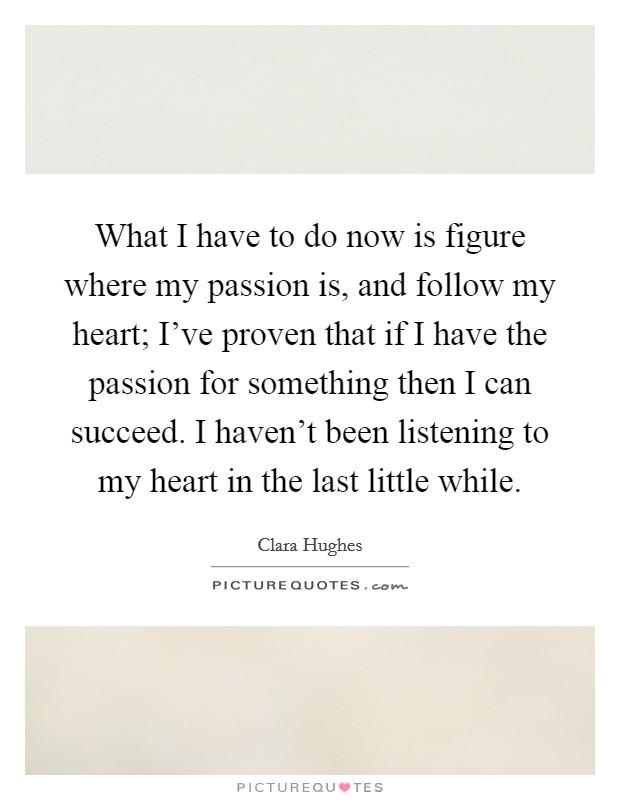 What I have to do now is figure where my passion is, and follow my heart; I've proven that if I have the passion for something then I can succeed. I haven't been listening to my heart in the last little while. Picture Quote #1