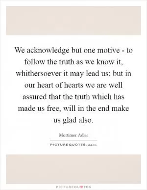 We acknowledge but one motive - to follow the truth as we know it, whithersoever it may lead us; but in our heart of hearts we are well assured that the truth which has made us free, will in the end make us glad also Picture Quote #1