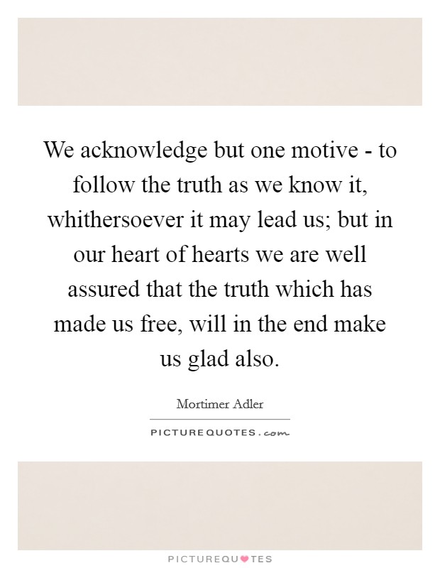 We acknowledge but one motive - to follow the truth as we know it, whithersoever it may lead us; but in our heart of hearts we are well assured that the truth which has made us free, will in the end make us glad also. Picture Quote #1