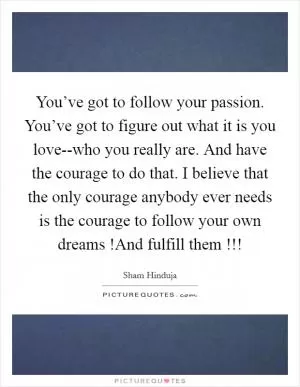 You’ve got to follow your passion. You’ve got to figure out what it is you love--who you really are. And have the courage to do that. I believe that the only courage anybody ever needs is the courage to follow your own dreams !And fulfill them !!! Picture Quote #1