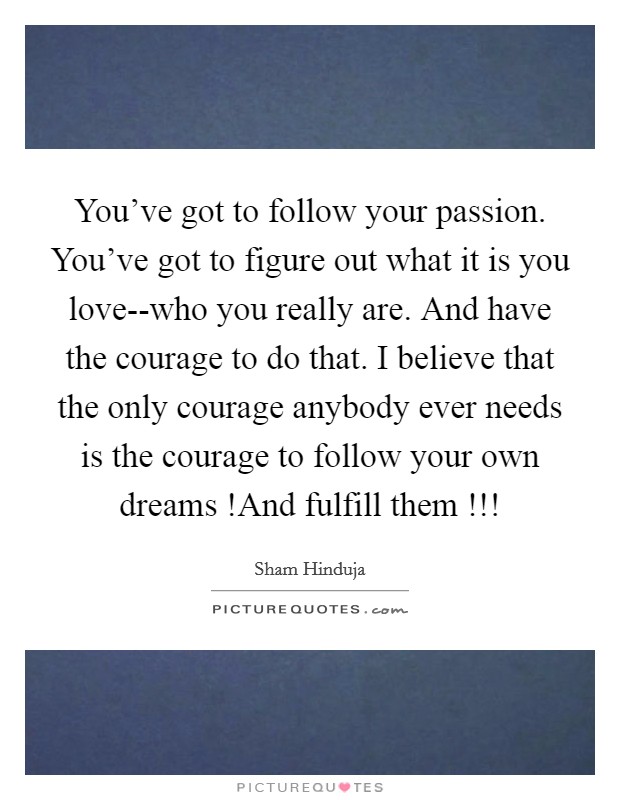 You've got to follow your passion. You've got to figure out what it is you love--who you really are. And have the courage to do that. I believe that the only courage anybody ever needs is the courage to follow your own dreams !And fulfill them !!! Picture Quote #1