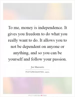 To me, money is independence. It gives you freedom to do what you really want to do. It allows you to not be dependent on anyone or anything, and so you can be yourself and follow your passion Picture Quote #1