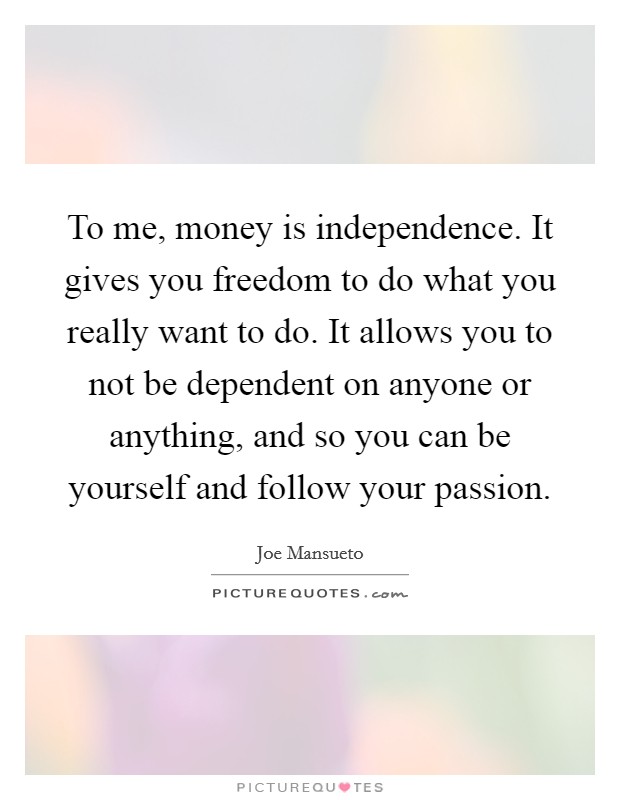 To me, money is independence. It gives you freedom to do what you really want to do. It allows you to not be dependent on anyone or anything, and so you can be yourself and follow your passion. Picture Quote #1