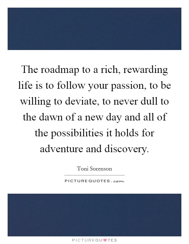 The roadmap to a rich, rewarding life is to follow your passion, to be willing to deviate, to never dull to the dawn of a new day and all of the possibilities it holds for adventure and discovery. Picture Quote #1