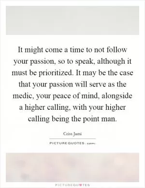 It might come a time to not follow your passion, so to speak, although it must be prioritized. It may be the case that your passion will serve as the medic, your peace of mind, alongside a higher calling, with your higher calling being the point man Picture Quote #1
