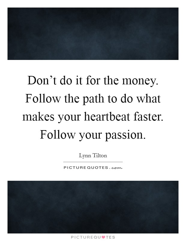 Don't do it for the money. Follow the path to do what makes your heartbeat faster. Follow your passion. Picture Quote #1