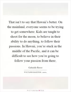 That isn’t to say that Hawaii’s better. On the mainland, everyone seems to be trying to get somewhere. Kids are taught to shoot for the moon, to believe in their ability to do anything, to follow their passions. In Hawaii, you’re stuck in the middle of the Pacific, and it can be difficult to see how you’re going to follow your passion from there Picture Quote #1
