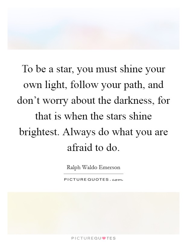 To be a star, you must shine your own light, follow your path, and don't worry about the darkness, for that is when the stars shine brightest. Always do what you are afraid to do. Picture Quote #1