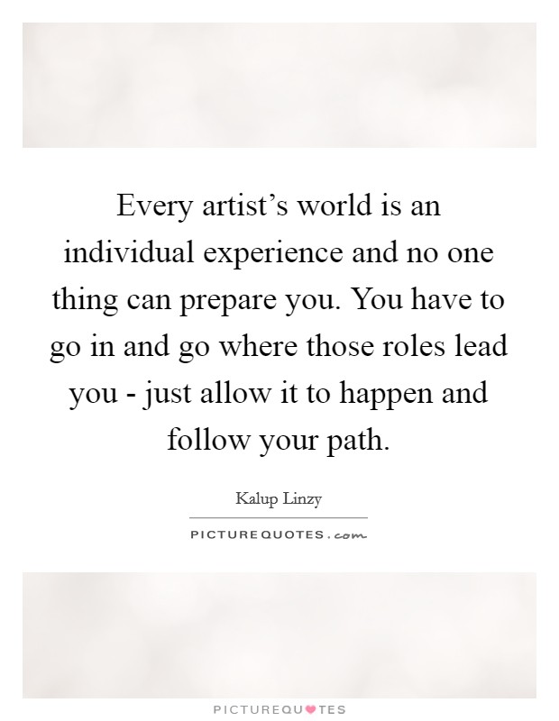 Every artist's world is an individual experience and no one thing can prepare you. You have to go in and go where those roles lead you - just allow it to happen and follow your path. Picture Quote #1