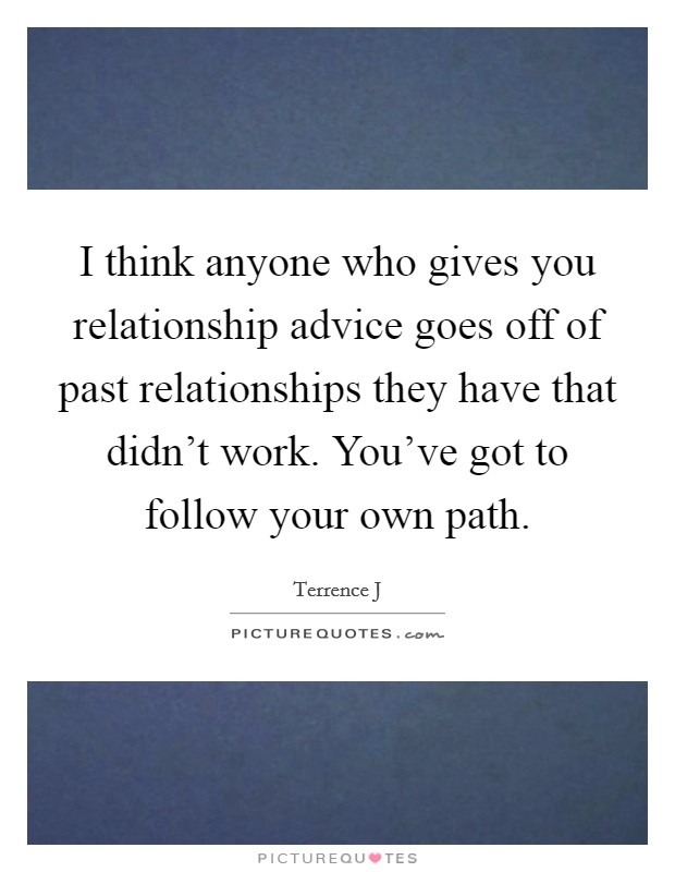 I think anyone who gives you relationship advice goes off of past relationships they have that didn't work. You've got to follow your own path. Picture Quote #1