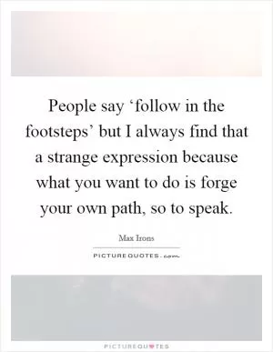 People say ‘follow in the footsteps’ but I always find that a strange expression because what you want to do is forge your own path, so to speak Picture Quote #1