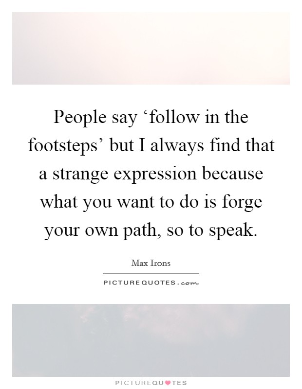 People say ‘follow in the footsteps' but I always find that a strange expression because what you want to do is forge your own path, so to speak. Picture Quote #1