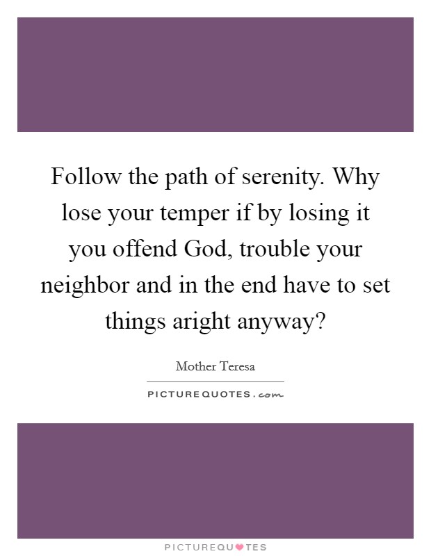 Follow the path of serenity. Why lose your temper if by losing it you offend God, trouble your neighbor and in the end have to set things aright anyway? Picture Quote #1