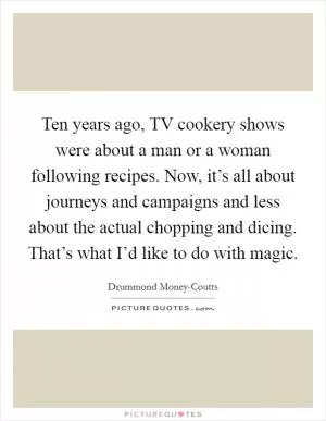 Ten years ago, TV cookery shows were about a man or a woman following recipes. Now, it’s all about journeys and campaigns and less about the actual chopping and dicing. That’s what I’d like to do with magic Picture Quote #1