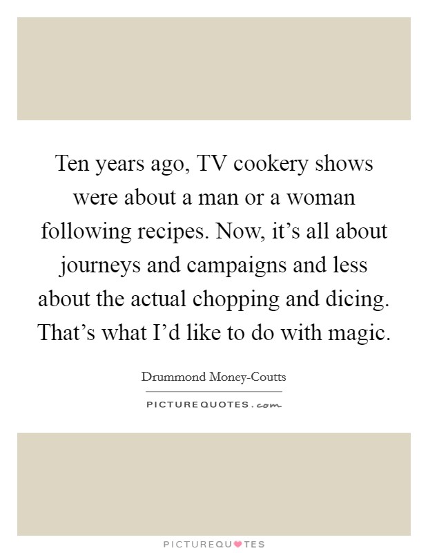 Ten years ago, TV cookery shows were about a man or a woman following recipes. Now, it's all about journeys and campaigns and less about the actual chopping and dicing. That's what I'd like to do with magic. Picture Quote #1