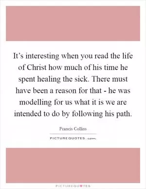 It’s interesting when you read the life of Christ how much of his time he spent healing the sick. There must have been a reason for that - he was modelling for us what it is we are intended to do by following his path Picture Quote #1