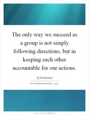 The only way we succeed as a group is not simply following directions, but in keeping each other accountable for our actions Picture Quote #1