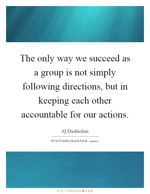 The only way we succeed as a group is not simply following directions, but in keeping each other accountable for our actions. Picture Quote #1