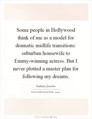 Some people in Hollywood think of me as a model for dramatic midlife transitions: suburban housewife to Emmy-winning actress. But I never plotted a master plan for following my dreams Picture Quote #1