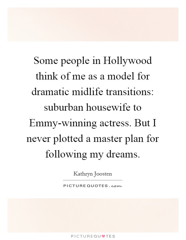 Some people in Hollywood think of me as a model for dramatic midlife transitions: suburban housewife to Emmy-winning actress. But I never plotted a master plan for following my dreams. Picture Quote #1