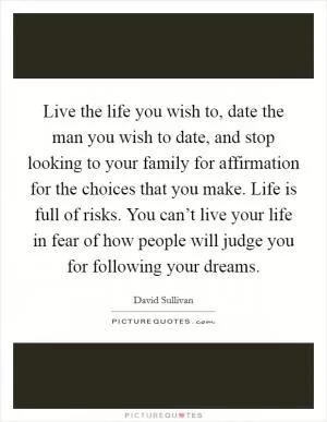 Live the life you wish to, date the man you wish to date, and stop looking to your family for affirmation for the choices that you make. Life is full of risks. You can’t live your life in fear of how people will judge you for following your dreams Picture Quote #1