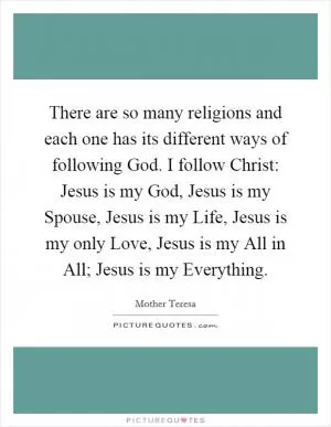 There are so many religions and each one has its different ways of following God. I follow Christ: Jesus is my God, Jesus is my Spouse, Jesus is my Life, Jesus is my only Love, Jesus is my All in All; Jesus is my Everything Picture Quote #1