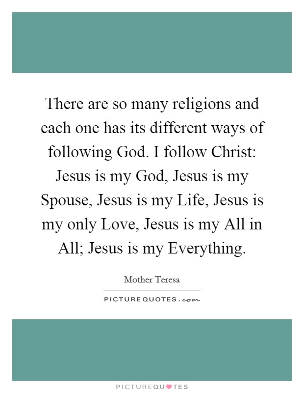 There are so many religions and each one has its different ways of following God. I follow Christ: Jesus is my God, Jesus is my Spouse, Jesus is my Life, Jesus is my only Love, Jesus is my All in All; Jesus is my Everything. Picture Quote #1