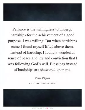 Penance is the willingness to undergo hardships for the achievement of a good purpose. I was willing. But when hardships came I found myself lifted above them. Instead of hardship, I found a wonderful sense of peace and joy and conviction that I was following God’s will. Blessings instead of hardships are showered upon me Picture Quote #1
