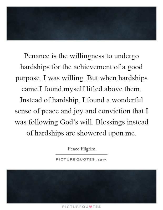 Penance is the willingness to undergo hardships for the achievement of a good purpose. I was willing. But when hardships came I found myself lifted above them. Instead of hardship, I found a wonderful sense of peace and joy and conviction that I was following God's will. Blessings instead of hardships are showered upon me. Picture Quote #1