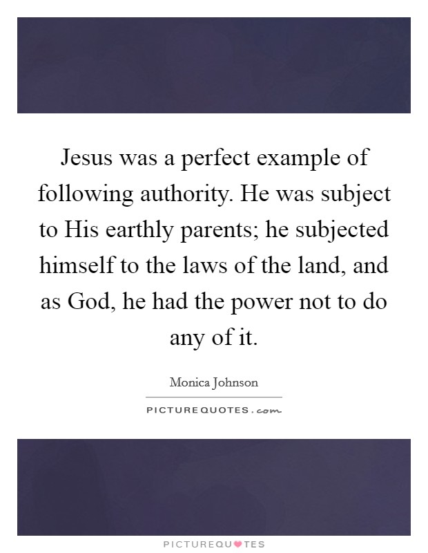Jesus was a perfect example of following authority. He was subject to His earthly parents; he subjected himself to the laws of the land, and as God, he had the power not to do any of it. Picture Quote #1