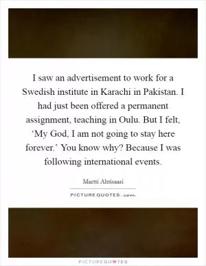 I saw an advertisement to work for a Swedish institute in Karachi in Pakistan. I had just been offered a permanent assignment, teaching in Oulu. But I felt, ‘My God, I am not going to stay here forever.’ You know why? Because I was following international events Picture Quote #1