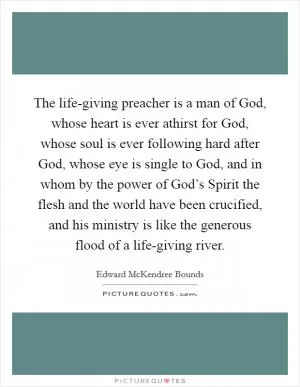 The life-giving preacher is a man of God, whose heart is ever athirst for God, whose soul is ever following hard after God, whose eye is single to God, and in whom by the power of God’s Spirit the flesh and the world have been crucified, and his ministry is like the generous flood of a life-giving river Picture Quote #1