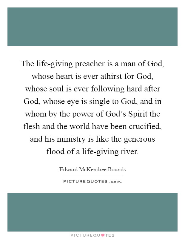The life-giving preacher is a man of God, whose heart is ever athirst for God, whose soul is ever following hard after God, whose eye is single to God, and in whom by the power of God's Spirit the flesh and the world have been crucified, and his ministry is like the generous flood of a life-giving river. Picture Quote #1