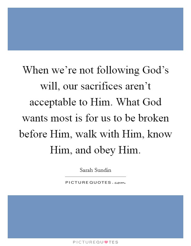 When we're not following God's will, our sacrifices aren't acceptable to Him. What God wants most is for us to be broken before Him, walk with Him, know Him, and obey Him. Picture Quote #1