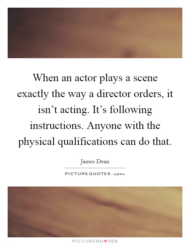 When an actor plays a scene exactly the way a director orders, it isn't acting. It's following instructions. Anyone with the physical qualifications can do that. Picture Quote #1