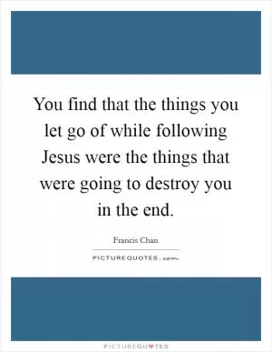 You find that the things you let go of while following Jesus were the things that were going to destroy you in the end Picture Quote #1