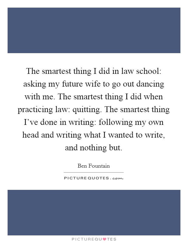 The smartest thing I did in law school: asking my future wife to go out dancing with me. The smartest thing I did when practicing law: quitting. The smartest thing I've done in writing: following my own head and writing what I wanted to write, and nothing but. Picture Quote #1