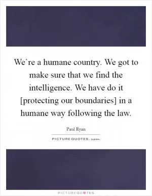 We`re a humane country. We got to make sure that we find the intelligence. We have do it [protecting our boundaries] in a humane way following the law Picture Quote #1