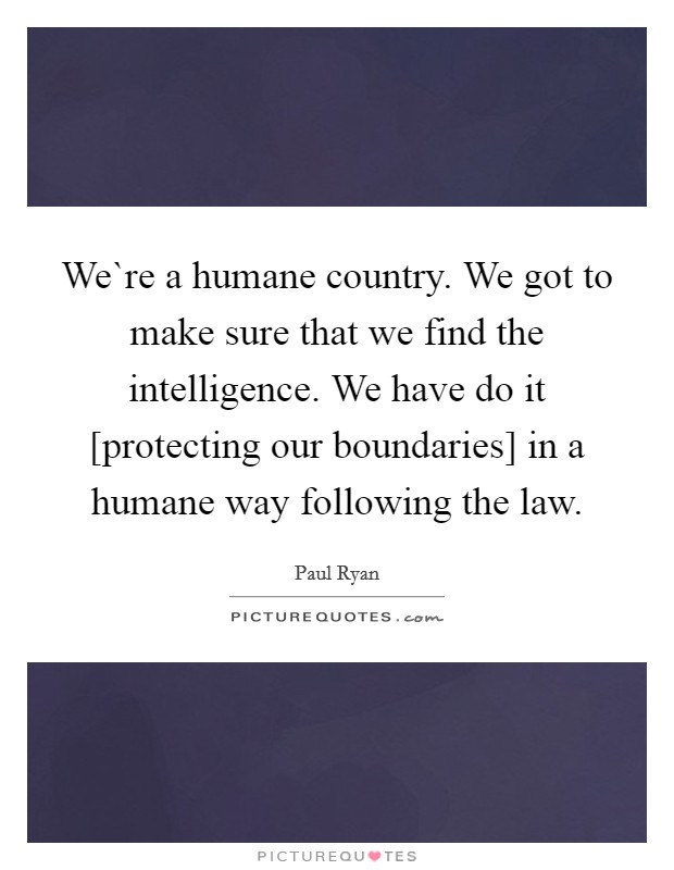 We`re a humane country. We got to make sure that we find the intelligence. We have do it [protecting our boundaries] in a humane way following the law. Picture Quote #1